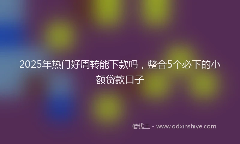 2025年热门好周转能下款吗，整合5个必下的小额贷款口子