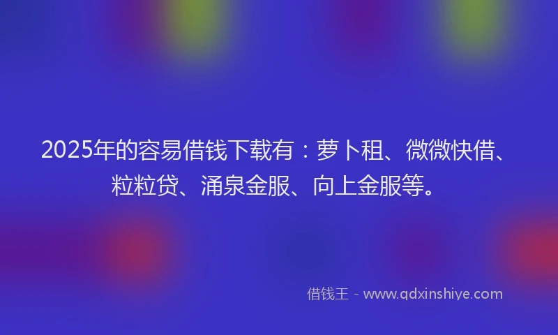 2025年的容易借钱下载有：萝卜租、微微快借、粒粒贷、涌泉金服、向上金服等。