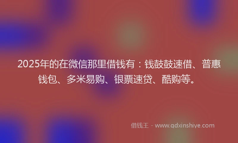 2025年的在微信那里借钱有：钱鼓鼓速借、普惠钱包、多米易购、银票速贷、酷购等。