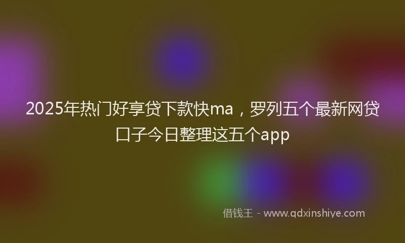 2025年热门好享贷下款快ma，罗列五个最新网贷口子今日整理这五个app
