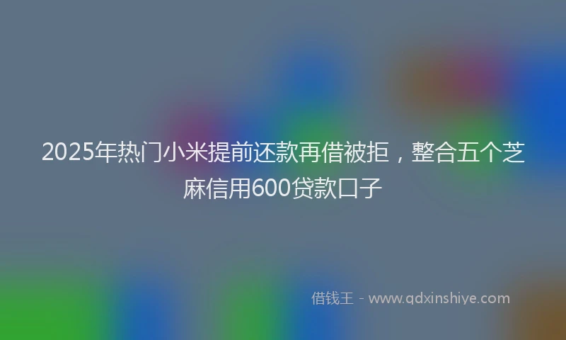 2025年热门小米提前还款再借被拒，整合五个芝麻信用600贷款口子