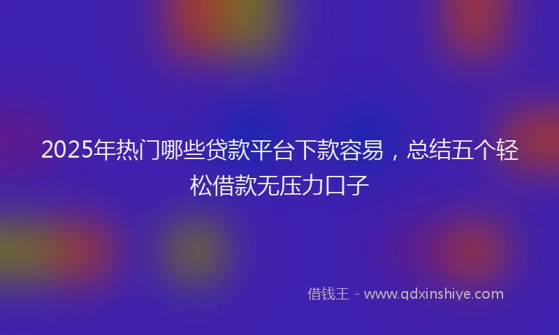 2025年热门哪些贷款平台下款容易，总结五个轻松借款无压力口子