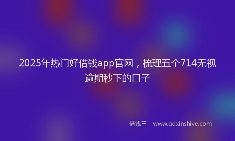 2025年热门好借钱app官网，梳理五个714无视逾期秒下的口子