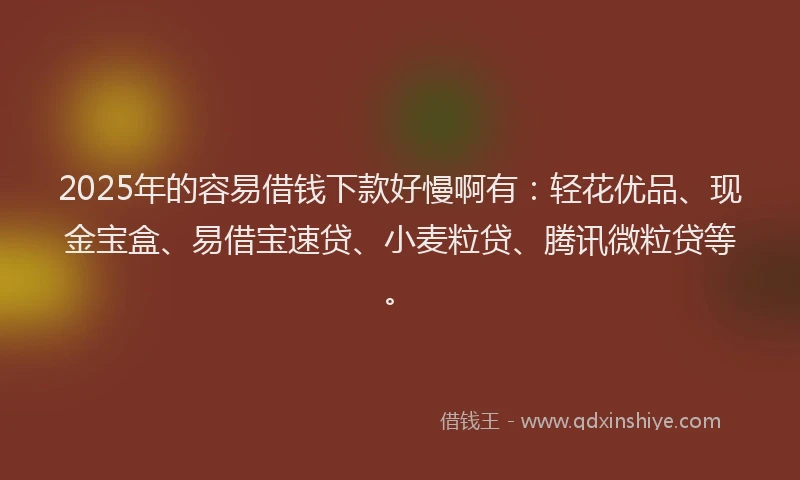 2025年的容易借钱下款好慢啊有：轻花优品、现金宝盒、易借宝速贷、小麦粒贷、腾讯微粒贷等。