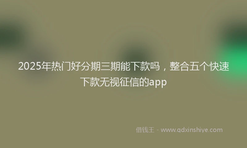 2025年热门好分期三期能下款吗，整合五个快速下款无视征信的app
