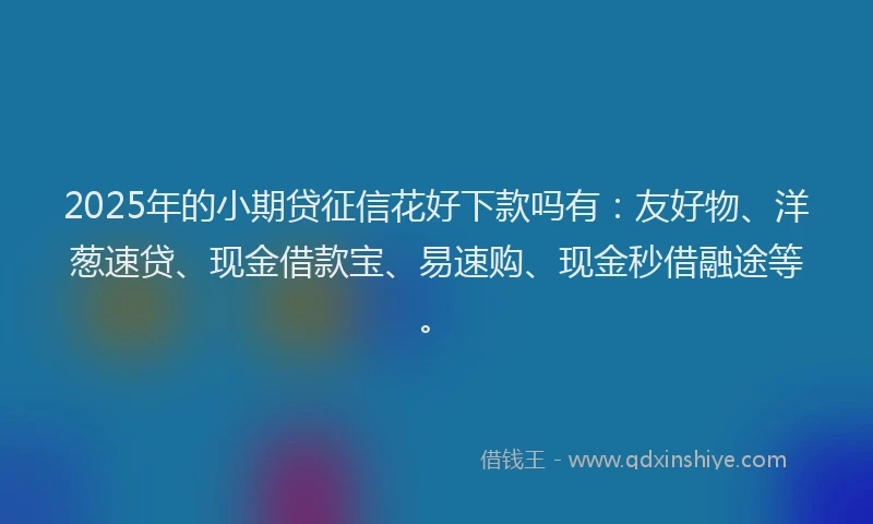 2025年的小期贷征信花好下款吗有：友好物、洋葱速贷、现金借款宝、易速购、现金秒借融途等。