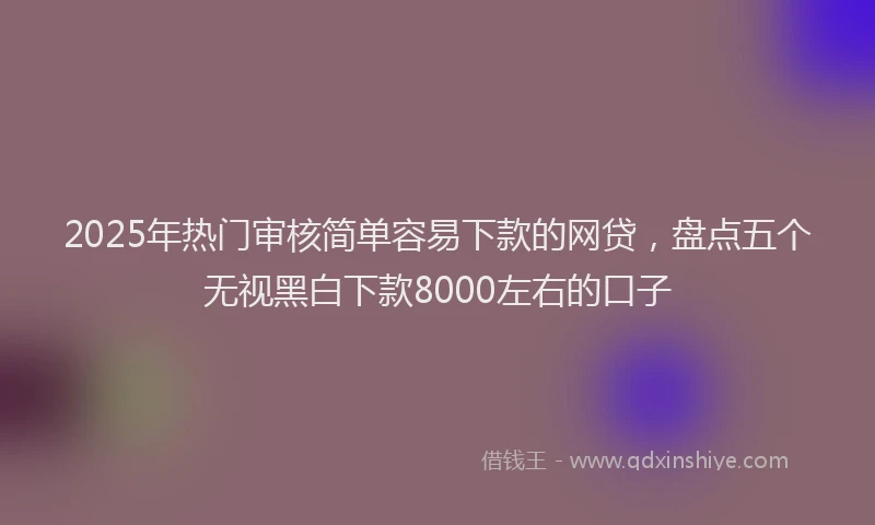 2025年热门审核简单容易下款的网贷，盘点五个无视黑白下款8000左右的口子
