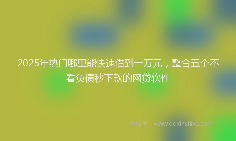 2025年热门哪里能快速借到一万元，整合五个不看负债秒下款的网贷软件