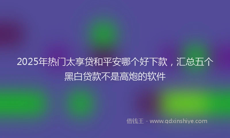 2025年热门太享贷和平安哪个好下款，汇总五个黑白贷款不是高炮的软件