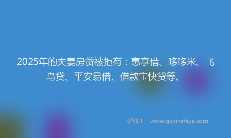 2025年的夫妻房贷被拒有：惠享借、哆哆米、飞鸟贷、平安易借、借款宝快贷等。