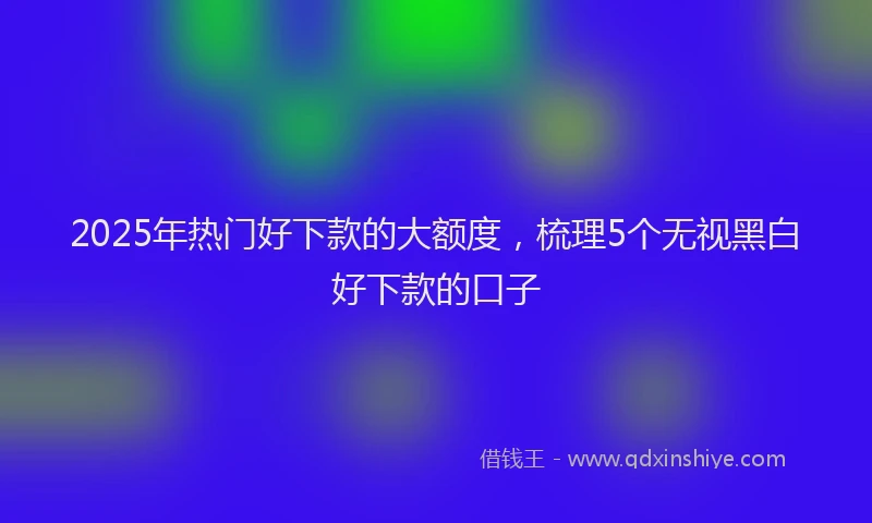 2025年热门好下款的大额度，梳理5个无视黑白好下款的口子