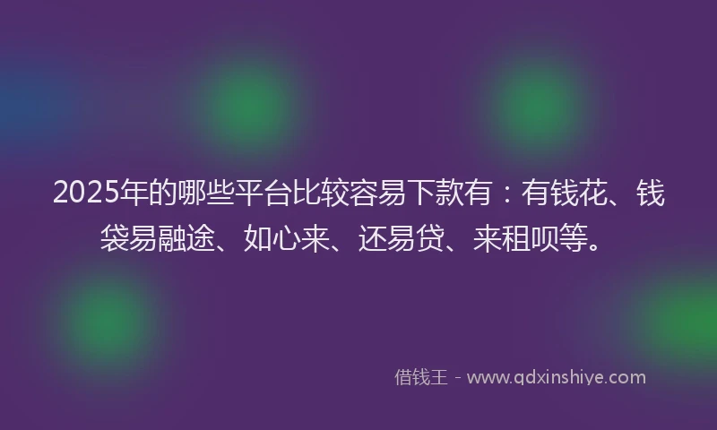 2025年的哪些平台比较容易下款有：有钱花、钱袋易融途、如心来、还易贷、来租呗等。