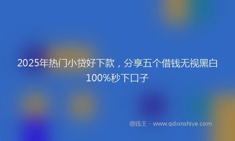 2025年热门小贷好下款，分享五个借钱无视黑白100%秒下口子
