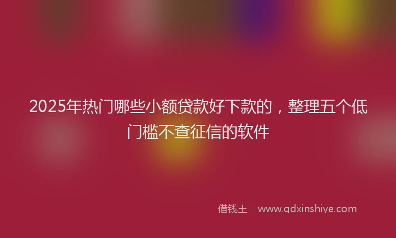 2025年热门哪些小额贷款好下款的，整理五个低门槛不查征信的软件