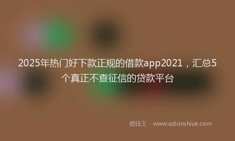 2025年热门好下款正规的借款app2021，汇总5个真正不查征信的贷款平台