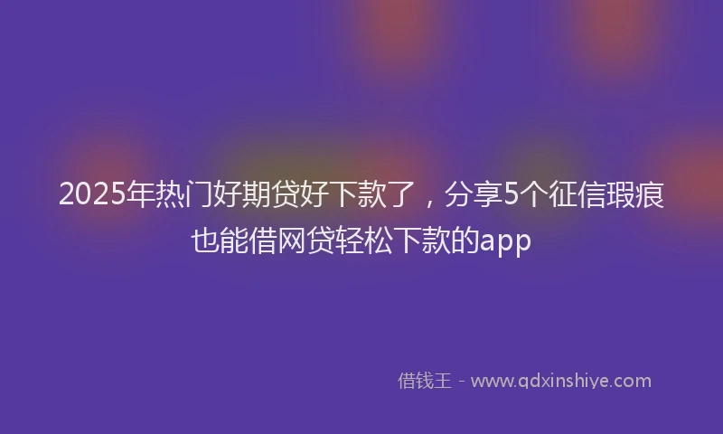 2025年热门好期贷好下款了，分享5个征信瑕疵也能借网贷轻松下款的app