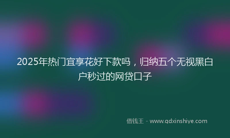 2025年热门宜享花好下款吗，归纳五个无视黑白户秒过的网贷口子