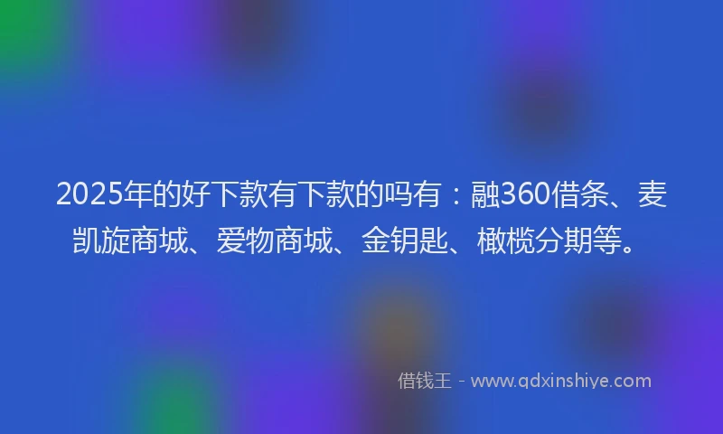 2025年的好下款有下款的吗有：融360借条、麦凯旋商城、爱物商城、金钥匙、橄榄分期等。