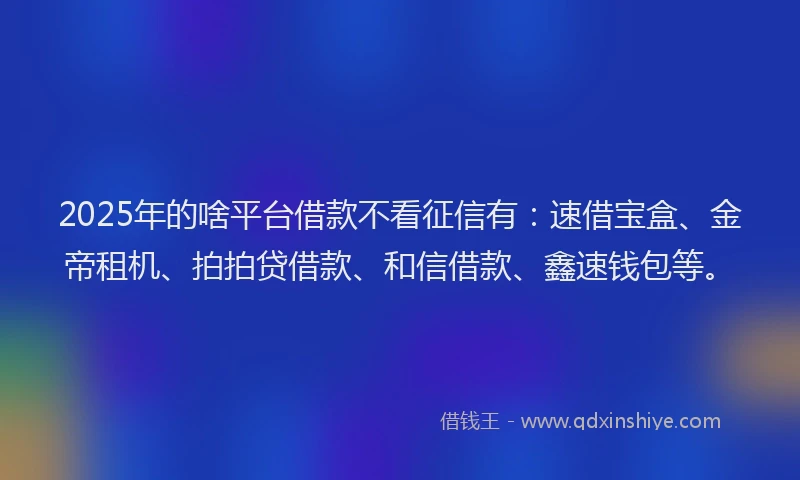 2025年的啥平台借款不看征信有：速借宝盒、金帝租机、拍拍贷借款、和信借款、鑫速钱包等。
