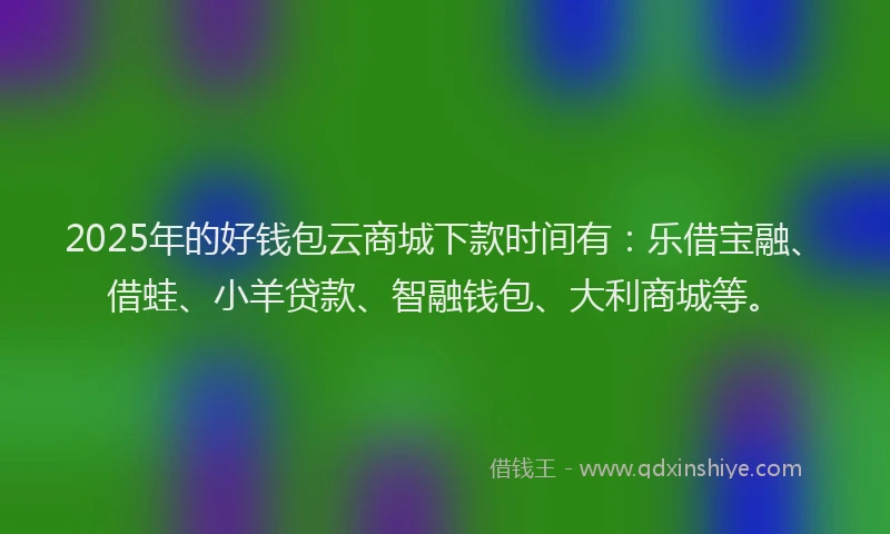 2025年的好钱包云商城下款时间有：乐借宝融、借蛙、小羊贷款、智融钱包、大利商城等。