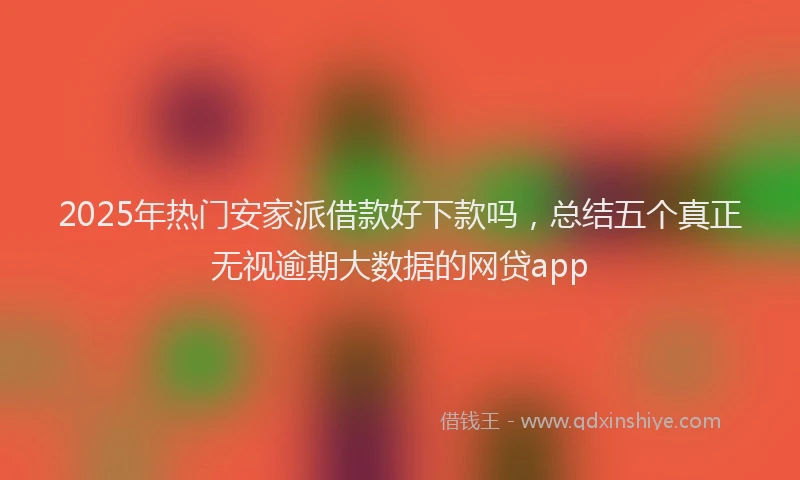 2025年热门安家派借款好下款吗，总结五个真正无视逾期大数据的网贷app