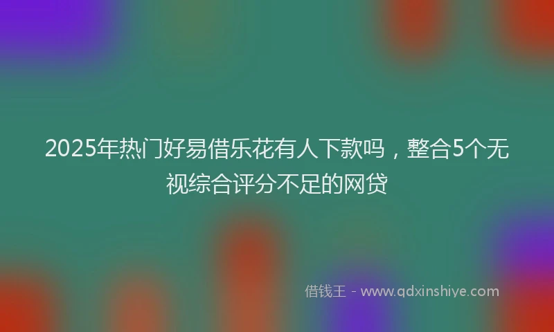 2025年热门好易借乐花有人下款吗，整合5个无视综合评分不足的网贷