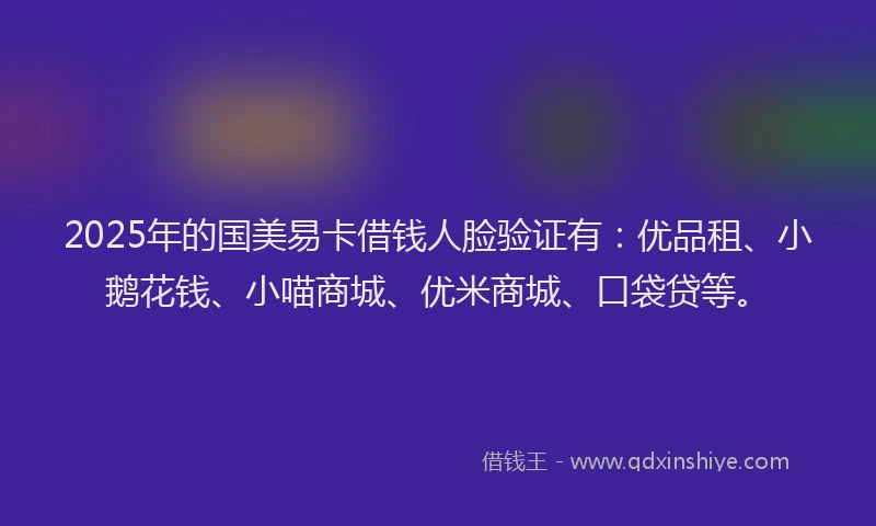 2025年的国美易卡借钱人脸验证有：优品租、小鹅花钱、小喵商城、优米商城、口袋贷等。