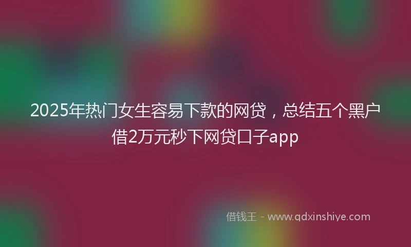 2025年热门女生容易下款的网贷，总结五个黑户借2万元秒下网贷口子app