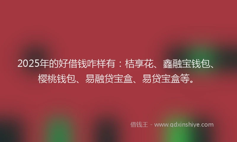 2025年的好借钱咋样有：桔享花、鑫融宝钱包、樱桃钱包、易融贷宝盒、易贷宝盒等。