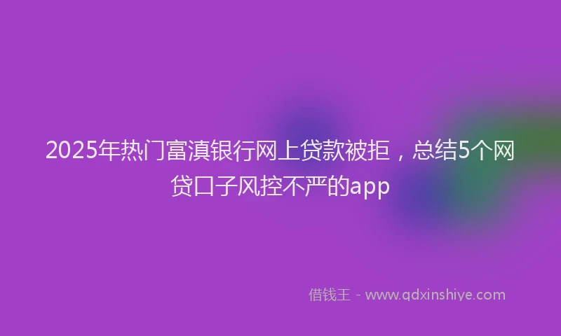 2025年热门富滇银行网上贷款被拒，总结5个网贷口子风控不严的app