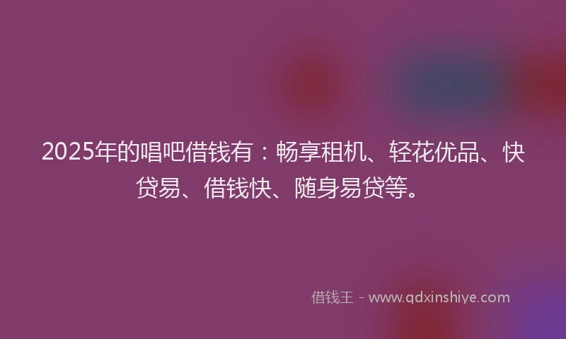 2025年的唱吧借钱有：畅享租机、轻花优品、快贷易、借钱快、随身易贷等。