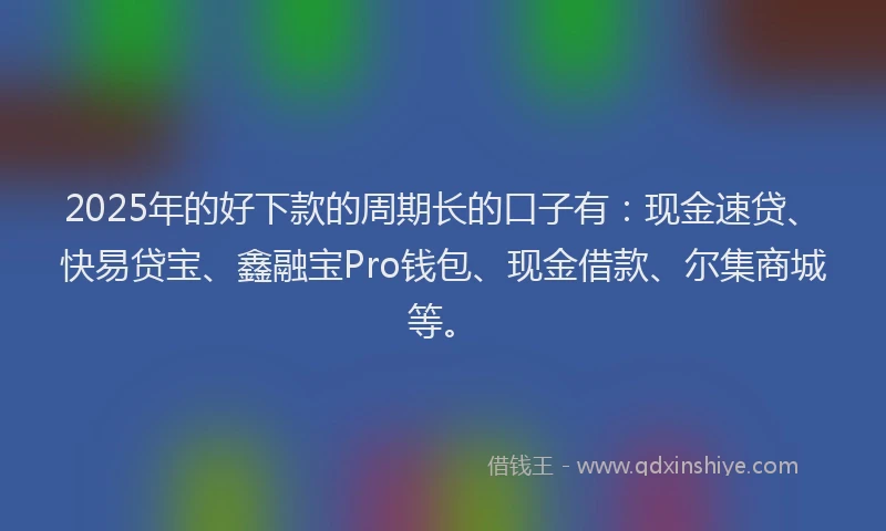2025年的好下款的周期长的口子有：现金速贷、快易贷宝、鑫融宝Pro钱包、现金借款、尔集商城等。