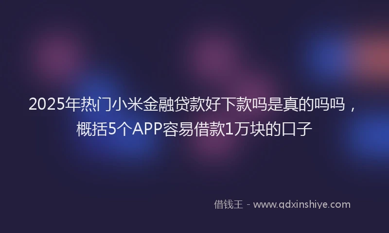 2025年热门小米金融贷款好下款吗是真的吗吗，概括5个APP容易借款1万块的口子