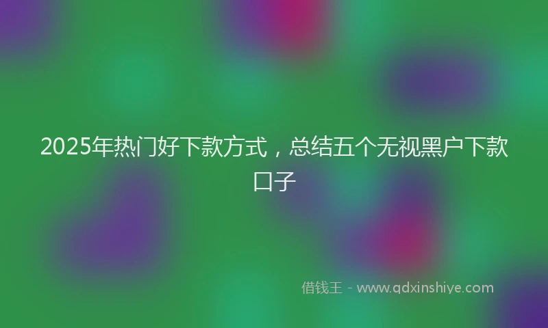 2025年热门好下款方式，总结五个无视黑户下款口子
