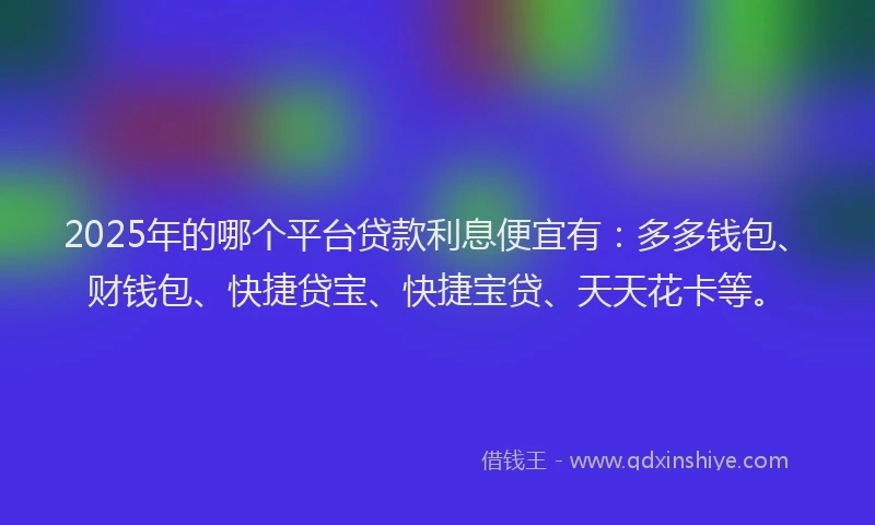 2025年的哪个平台贷款利息便宜有：多多钱包、财钱包、快捷贷宝、快捷宝贷、天天花卡等。