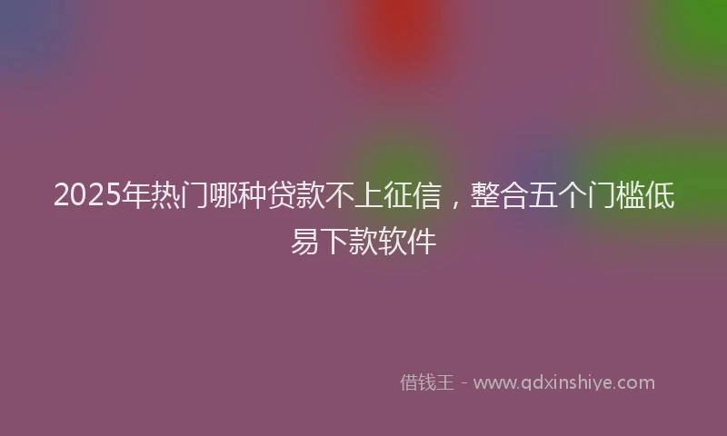 2025年热门哪种贷款不上征信，整合五个门槛低易下款软件