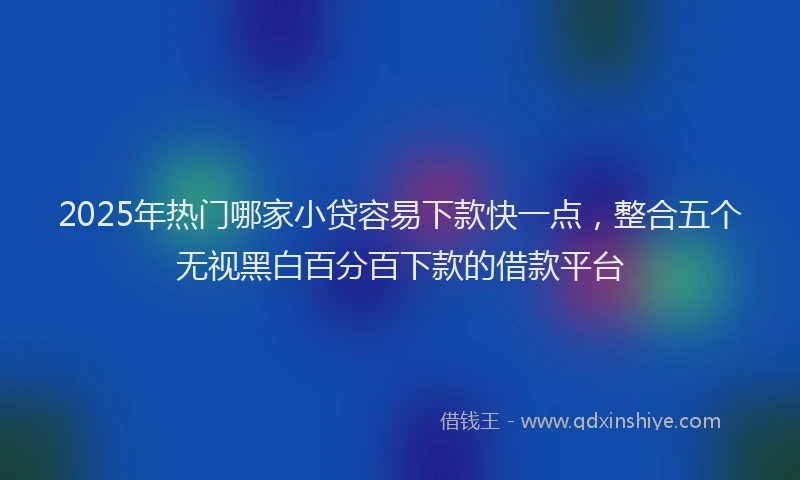 2025年热门哪家小贷容易下款快一点，整合五个无视黑白百分百下款的借款平台