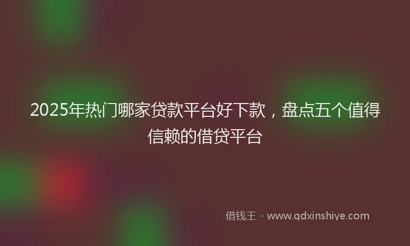 2025年热门哪家贷款平台好下款，盘点五个值得信赖的借贷平台