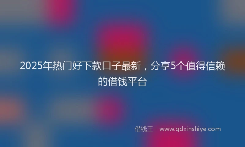 2025年热门好下款口子最新，分享5个值得信赖的借钱平台