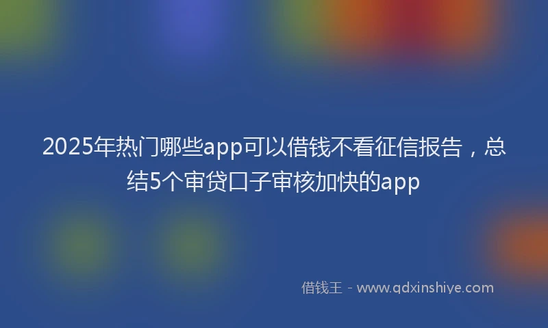 2025年热门哪些app可以借钱不看征信报告，总结5个审贷口子审核加快的app