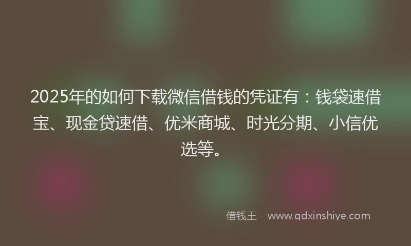 2025年的如何下载微信借钱的凭证有：钱袋速借宝、现金贷速借、优米商城、时光分期、小信优选等。