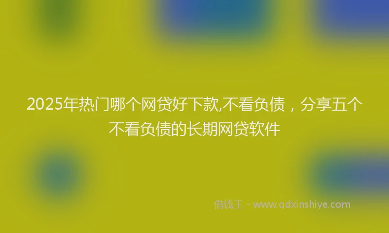 2025年热门哪个网贷好下款,不看负债，分享五个不看负债的长期网贷软件