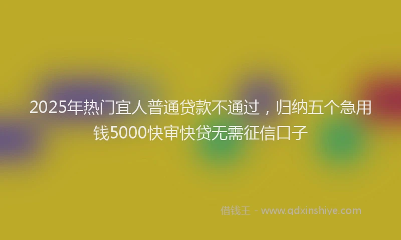 2025年热门宜人普通贷款不通过，归纳五个急用钱5000快审快贷无需征信口子