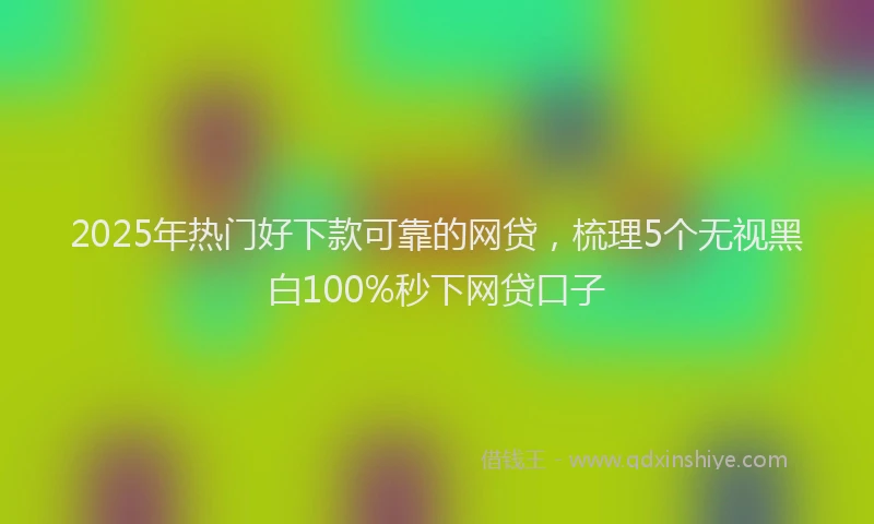 2025年热门好下款可靠的网贷，梳理5个无视黑白100%秒下网贷口子