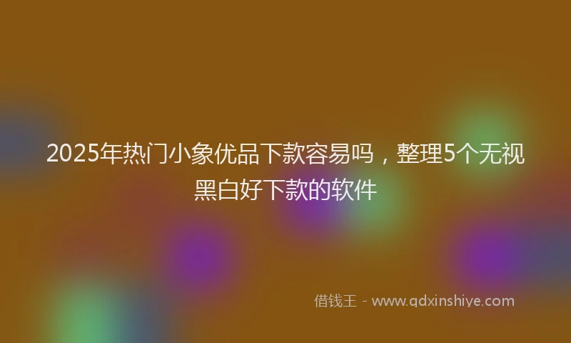 2025年热门小象优品下款容易吗，整理5个无视黑白好下款的软件