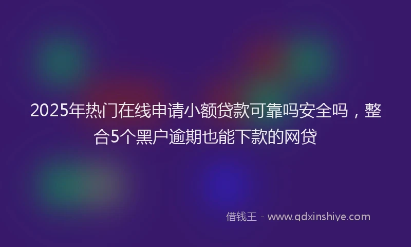2025年热门在线申请小额贷款可靠吗安全吗，整合5个黑户逾期也能下款的网贷