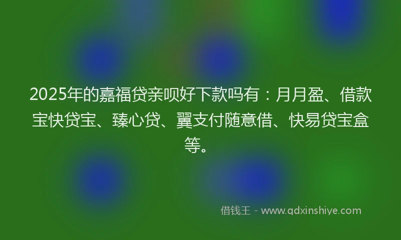 2025年的嘉福贷亲呗好下款吗有：月月盈、借款宝快贷宝、臻心贷、翼支付随意借、快易贷宝盒等。