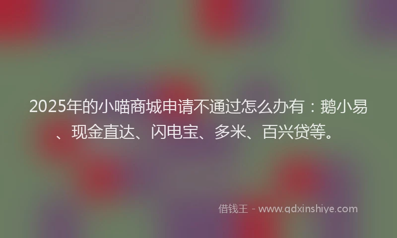 2025年的小喵商城申请不通过怎么办有:鹅小易、现金直达、闪电宝、多米、百兴贷等。