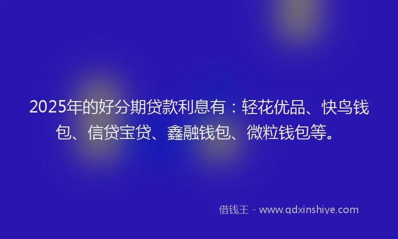 2025年的好分期贷款利息有：轻花优品、快鸟钱包、信贷宝贷、鑫融钱包、微粒钱包等。