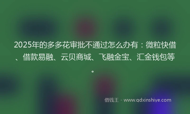 2025年的多多花审批不通过怎么办有：微粒快借、借款易融、云贝商城、飞融金宝、汇金钱包等。
